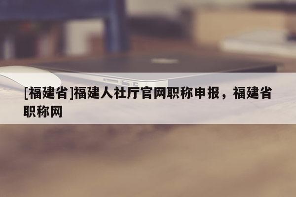 [福建省]福建人社廳官網(wǎng)職稱(chēng)申報(bào)，福建省職稱(chēng)網(wǎng)