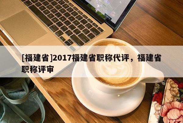 [福建省]2017福建省職稱代評(píng)，福建省職稱評(píng)審