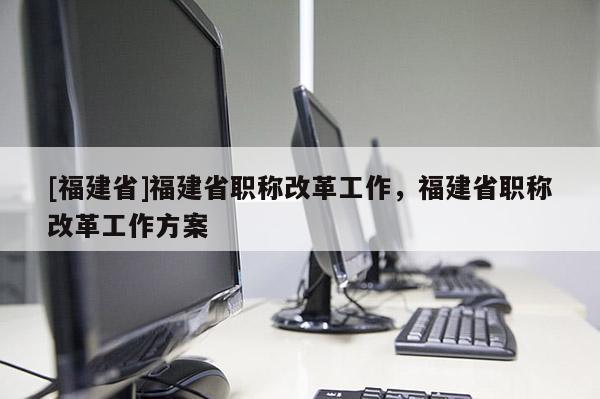 [福建省]福建省職稱改革工作，福建省職稱改革工作方案