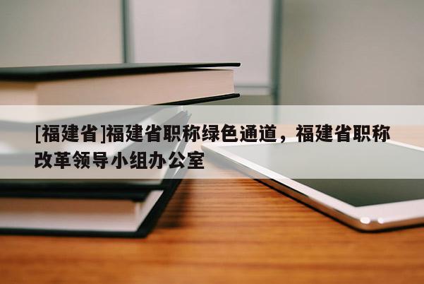 [福建省]福建省職稱綠色通道，福建省職稱改革領導小組辦公室