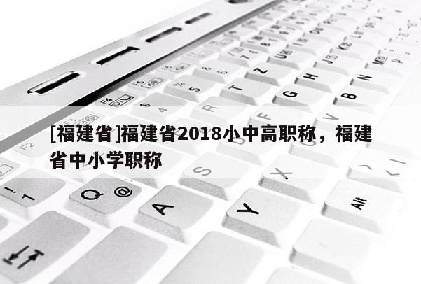 [福建省]福建省2018小中高職稱，福建省中小學職稱