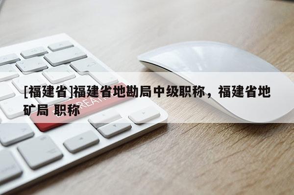 [福建省]福建省地勘局中級職稱，福建省地礦局 職稱