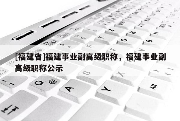 [福建省]福建事業(yè)副高級職稱，福建事業(yè)副高級職稱公示