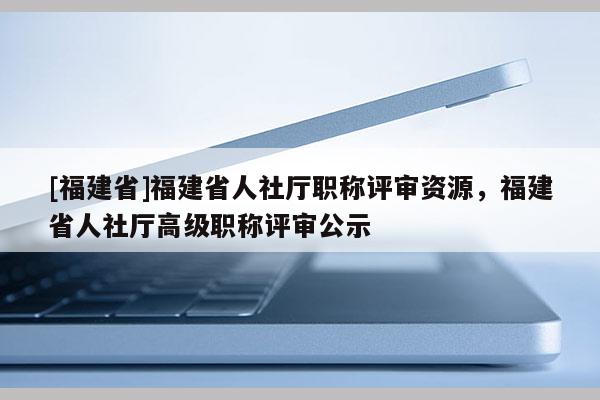 [福建省]福建省人社廳職稱評(píng)審資源，福建省人社廳高級(jí)職稱評(píng)審公示