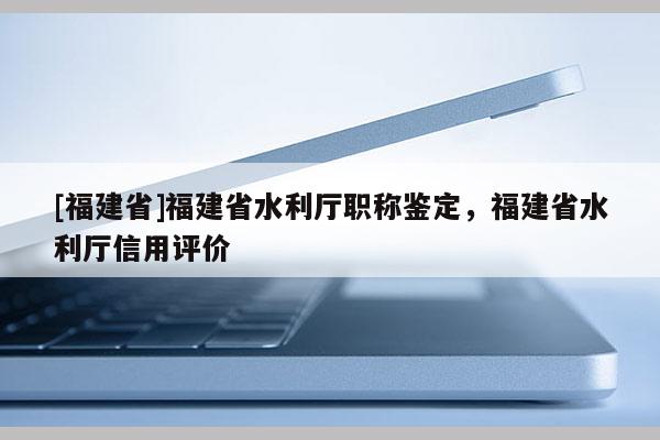 [福建省]福建省水利廳職稱鑒定，福建省水利廳信用評價