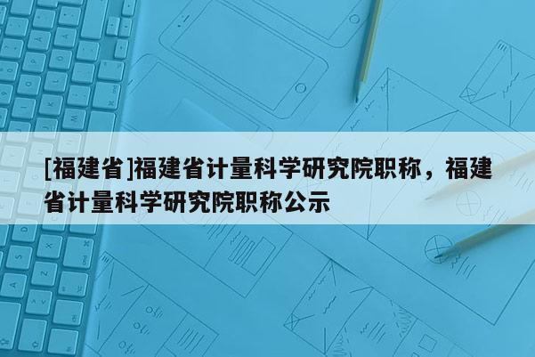 [福建省]福建省計(jì)量科學(xué)研究院職稱，福建省計(jì)量科學(xué)研究院職稱公示