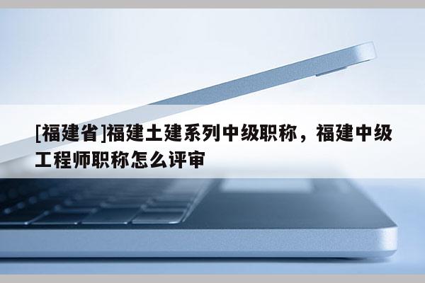 [福建省]福建土建系列中級職稱，福建中級工程師職稱怎么評審