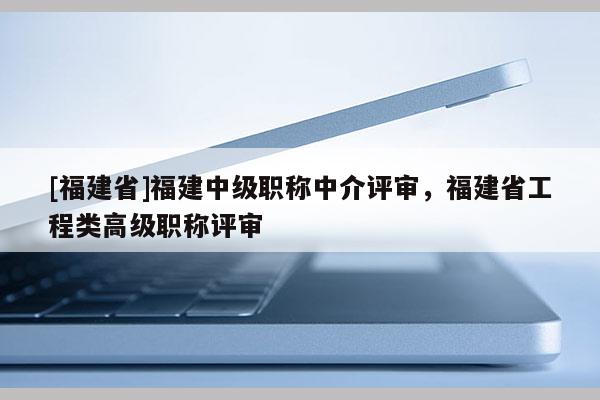 [福建省]福建中級職稱中介評審，福建省工程類高級職稱評審