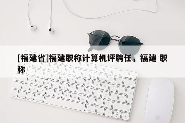 [福建省]福建職稱計算機評聘任，福建 職稱