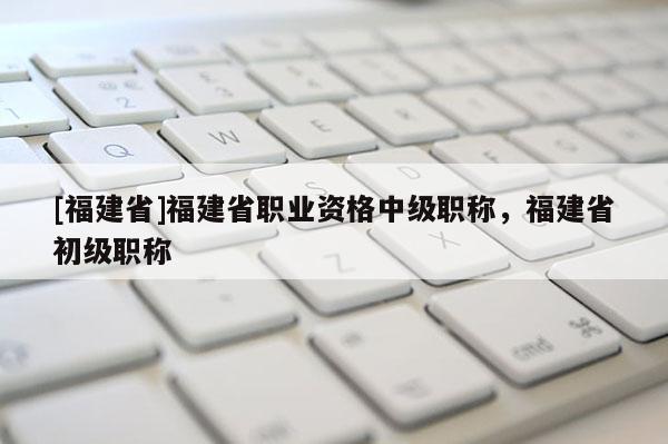 [福建省]福建省職業(yè)資格中級職稱，福建省初級職稱