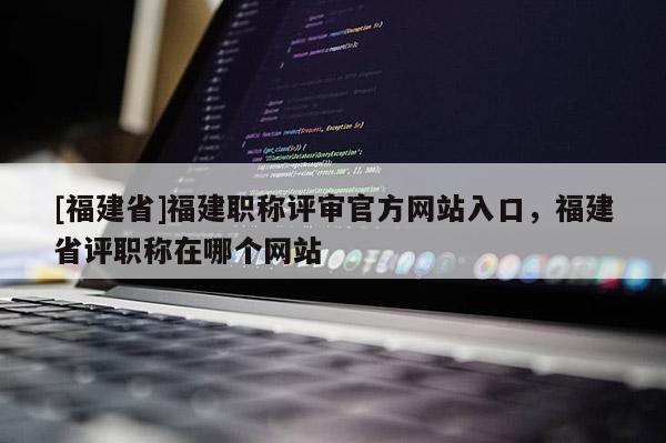 [福建省]福建職稱評審官方網(wǎng)站入口，福建省評職稱在哪個網(wǎng)站