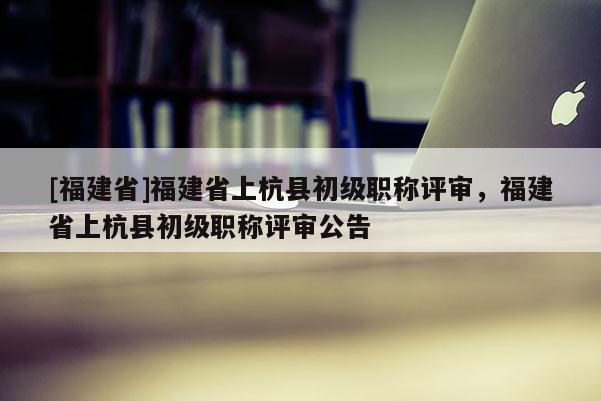 [福建省]福建省上杭縣初級職稱評審，福建省上杭縣初級職稱評審公告