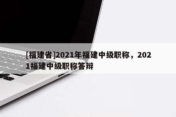 [福建省]2021年福建中級(jí)職稱，2021福建中級(jí)職稱答辯