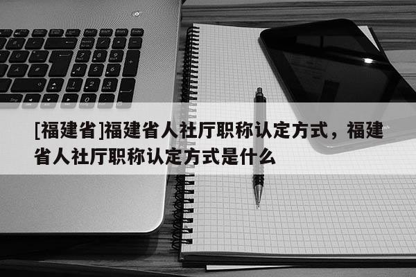 [福建省]福建省人社廳職稱認(rèn)定方式，福建省人社廳職稱認(rèn)定方式是什么