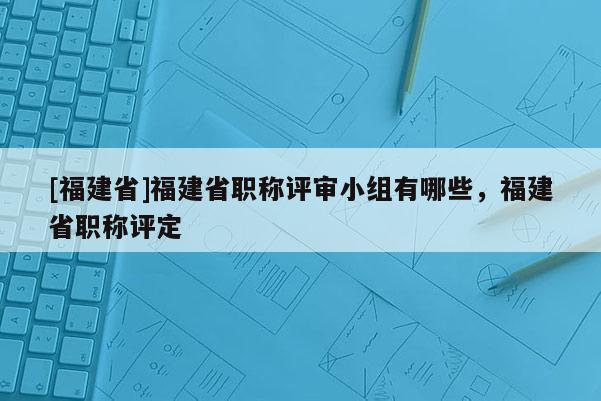 [福建省]福建省職稱評(píng)審小組有哪些，福建省職稱評(píng)定