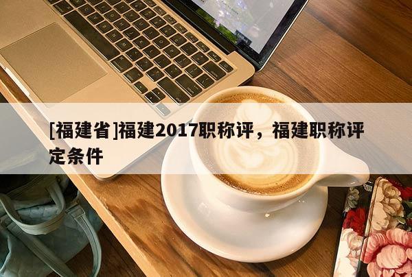 [福建省]福建2017職稱評，福建職稱評定條件