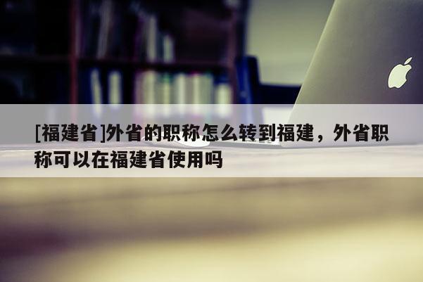 [福建省]外省的職稱怎么轉(zhuǎn)到福建，外省職稱可以在福建省使用嗎