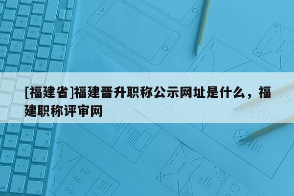 [福建省]福建晉升職稱公示網(wǎng)址是什么，福建職稱評審網(wǎng)