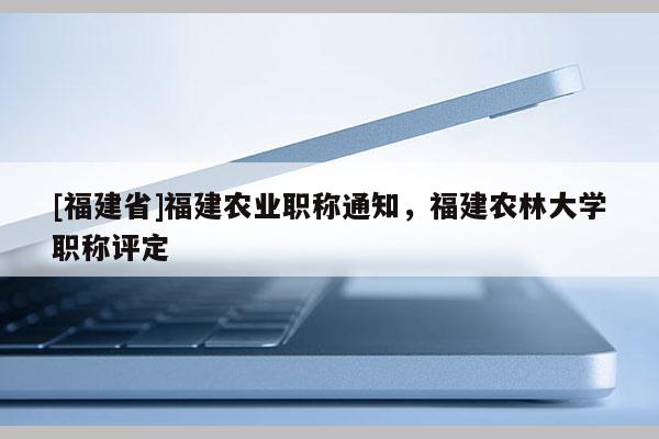 [福建省]福建農(nóng)業(yè)職稱通知，福建農(nóng)林大學(xué)職稱評(píng)定