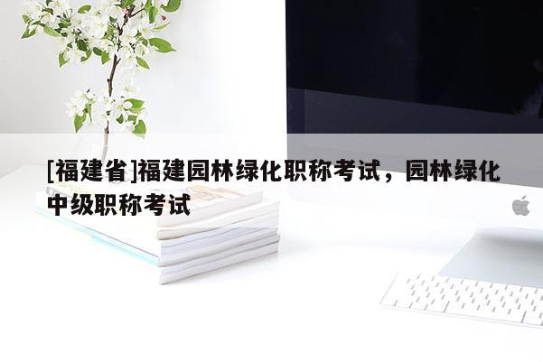 [福建省]福建園林綠化職稱考試，園林綠化中級(jí)職稱考試