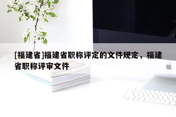 [福建省]福建省職稱評定的文件規(guī)定，福建省職稱評審文件