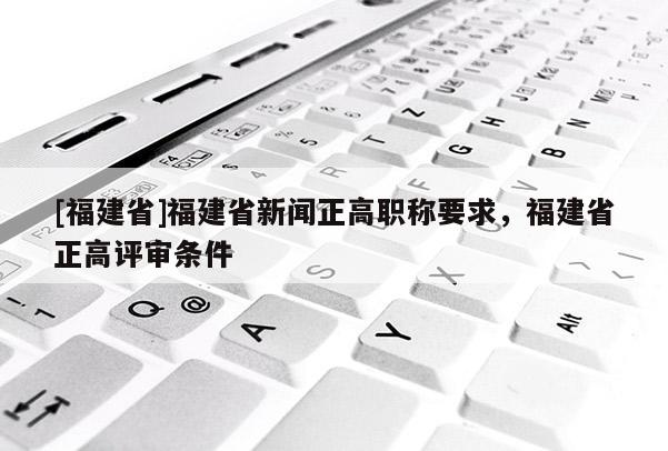 [福建省]福建省新聞?wù)呗毞Q要求，福建省正高評審條件