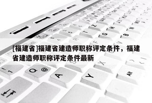 [福建省]福建省建造師職稱評定條件，福建省建造師職稱評定條件最新