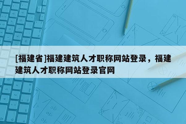 [福建省]福建建筑人才職稱網(wǎng)站登錄，福建建筑人才職稱網(wǎng)站登錄官網(wǎng)