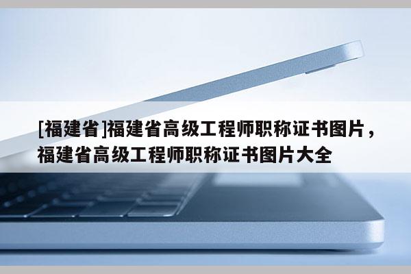 [福建省]福建省高級工程師職稱證書圖片，福建省高級工程師職稱證書圖片大全