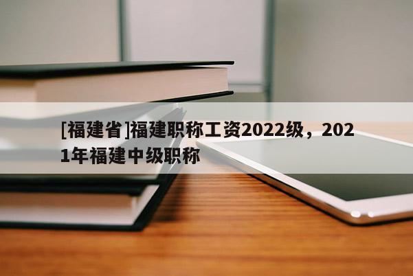 [福建省]福建職稱工資2022級，2021年福建中級職稱