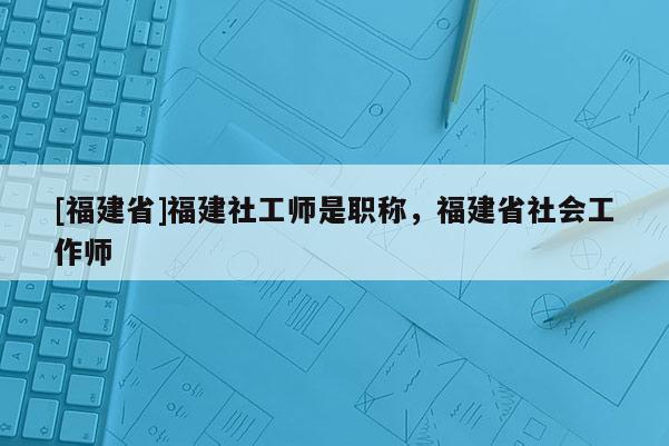 [福建省]福建社工師是職稱，福建省社會(huì)工作師