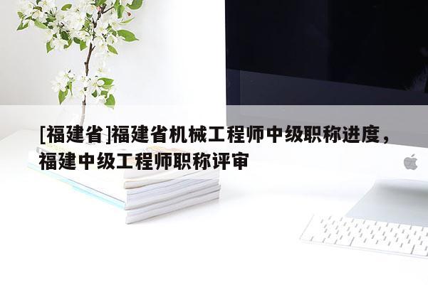 [福建省]福建省機械工程師中級職稱進度，福建中級工程師職稱評審