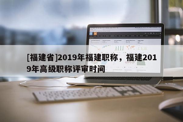 [福建省]2019年福建職稱，福建2019年高級(jí)職稱評(píng)審時(shí)間