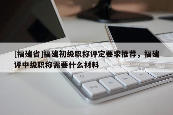 [福建省]福建初級職稱評定要求推薦，福建評中級職稱需要什么材料