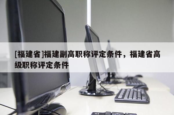 [福建省]福建副高職稱評定條件，福建省高級職稱評定條件