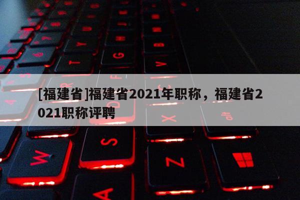 [福建省]福建省2021年職稱，福建省2021職稱評(píng)聘