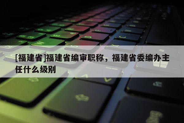 [福建省]福建省編審職稱，福建省委編辦主任什么級(jí)別