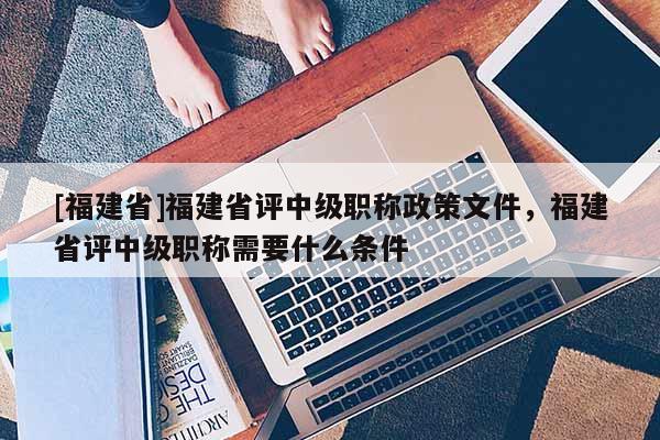 [福建省]福建省評中級職稱政策文件，福建省評中級職稱需要什么條件