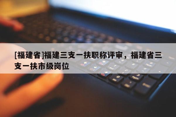 [福建省]福建三支一扶職稱評(píng)審，福建省三支一扶市級(jí)崗位