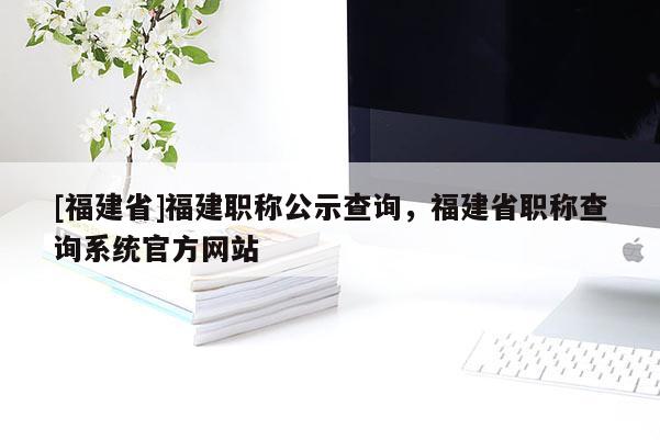 [福建省]福建職稱公示查詢，福建省職稱查詢系統(tǒng)官方網(wǎng)站