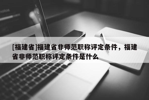 [福建省]福建省非師范職稱評定條件，福建省非師范職稱評定條件是什么