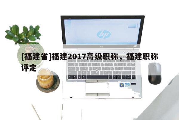 [福建省]福建2017高級職稱，福建職稱評定