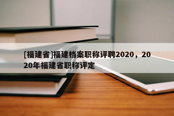 [福建省]福建檔案職稱(chēng)評(píng)聘2020，2020年福建省職稱(chēng)評(píng)定