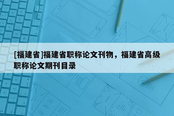 [福建省]福建省職稱論文刊物，福建省高級職稱論文期刊目錄