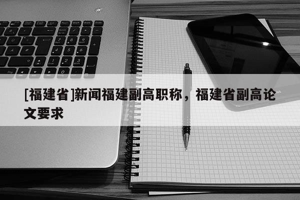 [福建省]新聞福建副高職稱，福建省副高論文要求