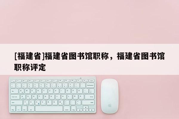 [福建省]福建省圖書館職稱，福建省圖書館職稱評定