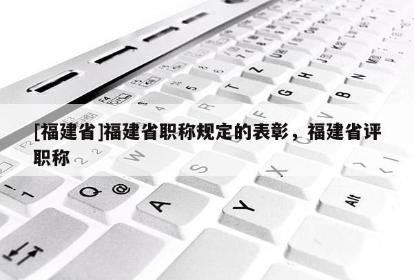 [福建省]福建省職稱規(guī)定的表彰，福建省評(píng)職稱