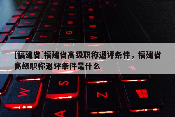 [福建省]福建省高級職稱退評條件，福建省高級職稱退評條件是什么