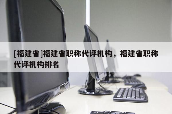 [福建省]福建省職稱代評(píng)機(jī)構(gòu)，福建省職稱代評(píng)機(jī)構(gòu)排名