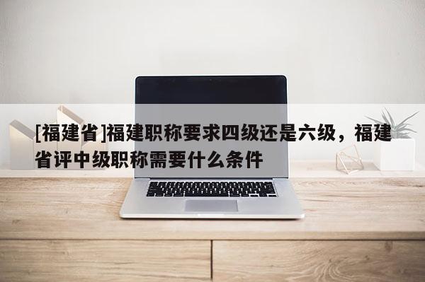 [福建省]福建職稱要求四級還是六級，福建省評中級職稱需要什么條件